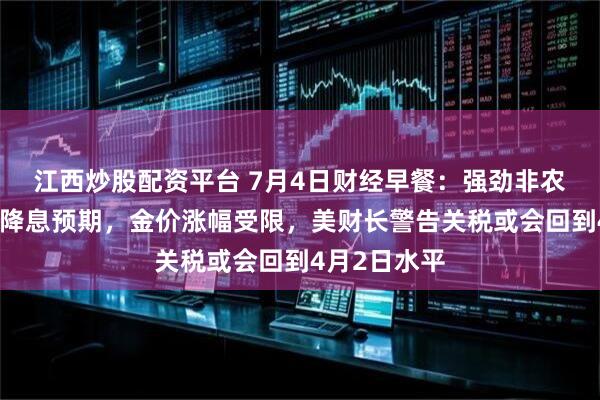 江西炒股配资平台 7月4日财经早餐：强劲非农打压美联储降息预期，金价涨幅受限，美财长警告关税或会回到4月2日水平