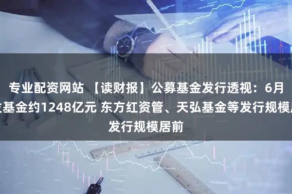 专业配资网站 【读财报】公募基金发行透视：6月新发基金约1248亿元 东方红资管、天弘基金等发行规模居前
