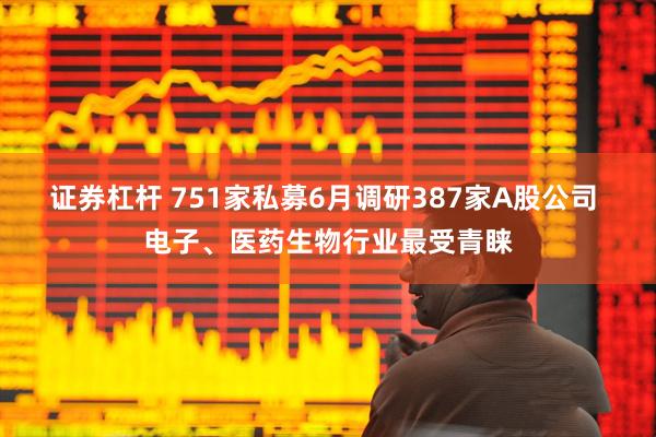 证券杠杆 751家私募6月调研387家A股公司 电子、医药生物行业最受青睐
