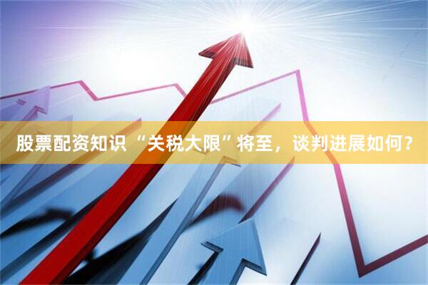 股票配资知识 “关税大限”将至，谈判进展如何？