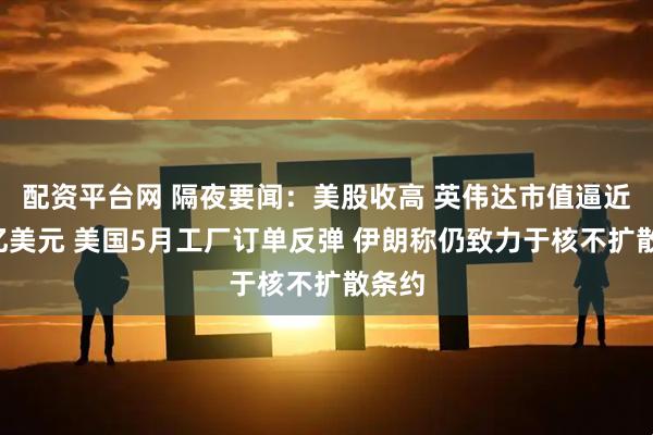 配资平台网 隔夜要闻：美股收高 英伟达市值逼近4万亿美元 美国5月工厂订单反弹 伊朗称仍致力于核不扩散条约