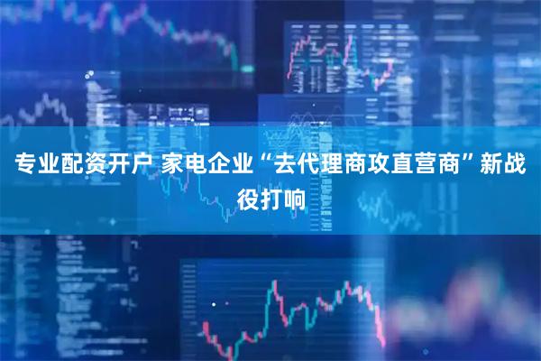 专业配资开户 家电企业“去代理商攻直营商”新战役打响