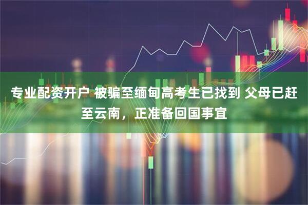 专业配资开户 被骗至缅甸高考生已找到 父母已赶至云南，正准备回国事宜