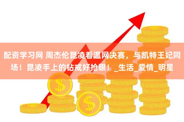 配资学习网 周杰伦昆凌看温网决赛，与凯特王妃同场！昆凌手上的钻戒好抢眼！_生活_爱情_明星