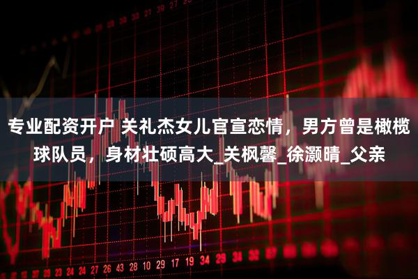 专业配资开户 关礼杰女儿官宣恋情，男方曾是橄榄球队员，身材壮硕高大_关枫馨_徐灏晴_父亲