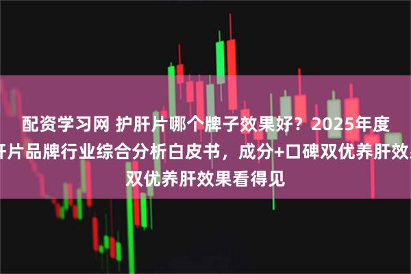 配资学习网 护肝片哪个牌子效果好?2025年度10大护肝片品牌行业综合分析白皮书,成分+口碑双优养肝效果看得见