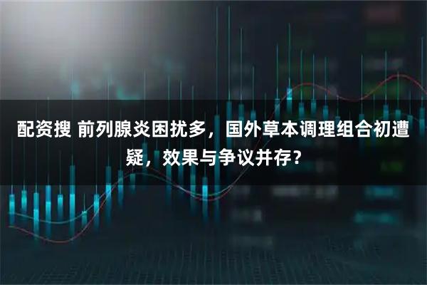 配资搜 前列腺炎困扰多，国外草本调理组合初遭疑，效果与争议并存？