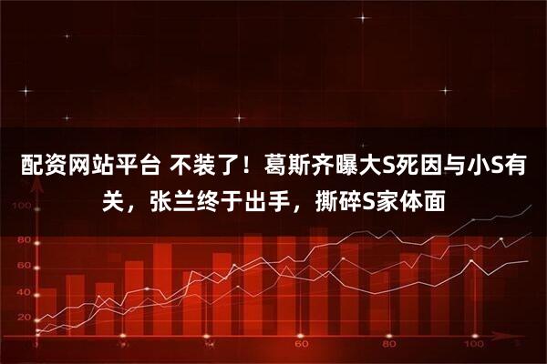 配资网站平台 不装了！葛斯齐曝大S死因与小S有关，张兰终于出手，撕碎S家体面
