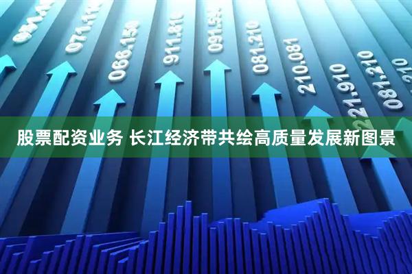 股票配资业务 长江经济带共绘高质量发展新图景