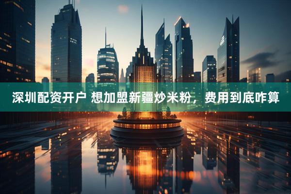 深圳配资开户 想加盟新疆炒米粉，费用到底咋算