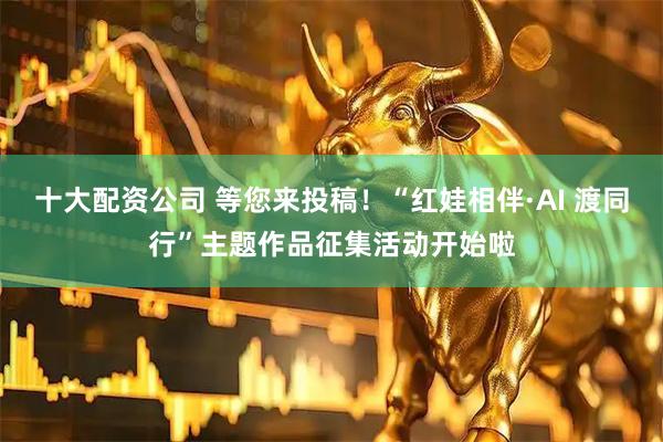 十大配资公司 等您来投稿！“红娃相伴·AI 渡同行”主题作品征集活动开始啦