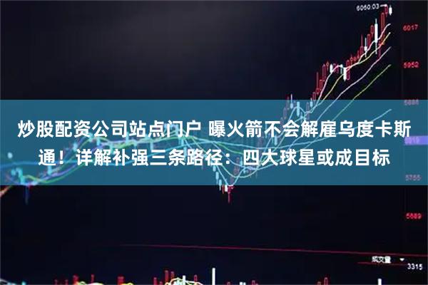 炒股配资公司站点门户 曝火箭不会解雇乌度卡斯通！详解补强三条路径：四大球星或成目标