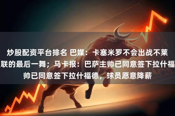 炒股配资平台排名 巴媒：卡塞米罗不会出战不莱顿，他已完成在曼联的最后一舞；马卡报：巴萨主帅已同意签下拉什福德，球员愿意降薪