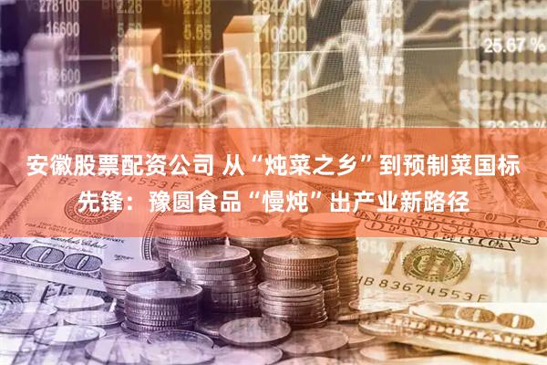 安徽股票配资公司 从“炖菜之乡”到预制菜国标先锋：豫圆食品“慢炖”出产业新路径