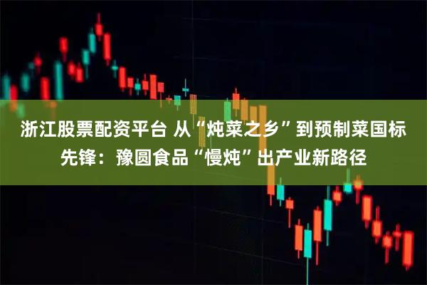 浙江股票配资平台 从“炖菜之乡”到预制菜国标先锋：豫圆食品“慢炖”出产业新路径