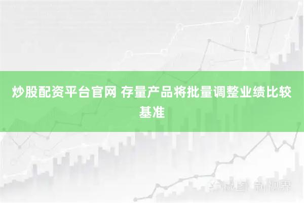炒股配资平台官网 存量产品将批量调整业绩比较基准