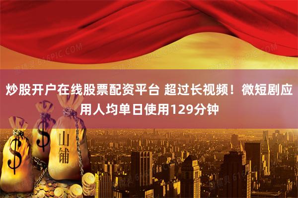 炒股开户在线股票配资平台 超过长视频！微短剧应用人均单日使用129分钟
