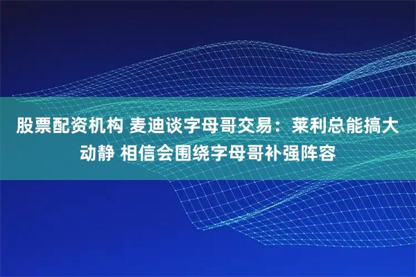 股票配资机构 麦迪谈字母哥交易：莱利总能搞大动静 相信会围绕字母哥补强阵容