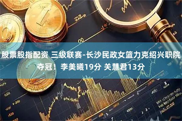 股票股指配资 三级联赛-长沙民政女篮力克绍兴职院夺冠！李美曦19分 关慧君13分