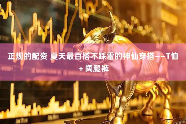 正规的配资 夏天最百搭不踩雷的神仙穿搭——T恤＋阔腿裤